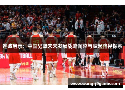 连败启示:中国男篮未来发展战略调整与崛起路径探索 连败启示:中国男篮未来发展战略调整与崛起路径探索