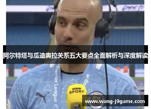 阿尔特塔与瓜迪奥拉关系五大要点全面解析与深度解读 阿尔特塔与瓜迪奥拉关系五大要点全面解析与深度解读