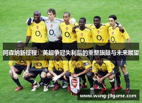 阿森纳新征程:英超争冠失利后的重整旗鼓与未来展望 阿森纳新征程:英超争冠失利后的重整旗鼓与未来展望