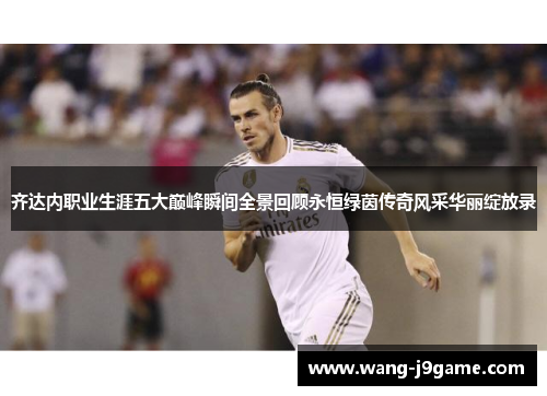 齐达内职业生涯五大巅峰瞬间全景回顾永恒绿茵传奇风采华丽绽放录 齐达内职业生涯五大巅峰瞬间全景回顾永恒绿茵传奇风采华丽绽放录